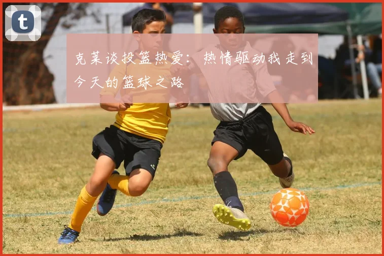 克莱谈投篮热爱：热情驱动我走到今天的篮球之路