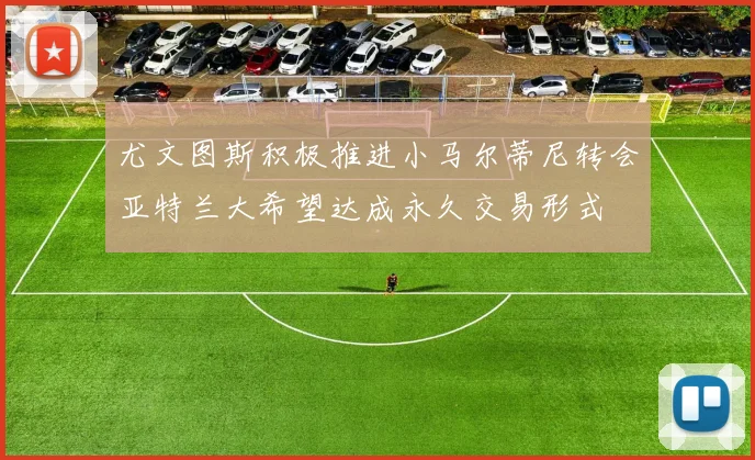 尤文图斯积极推进小马尔蒂尼转会亚特兰大希望达成永久交易形式