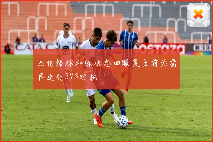 杰伦格林加练状态回暖复出前无需再进行5V5对抗