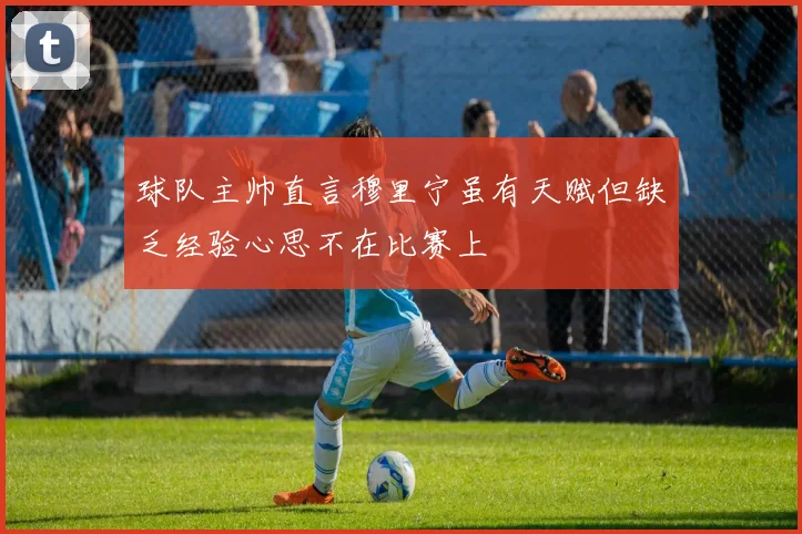 球队主帅直言穆里宁虽有天赋但缺乏经验心思不在比赛上
