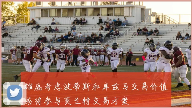 雄鹿考虑波蒂斯和库兹马交易价值或将参与莫兰特交易方案